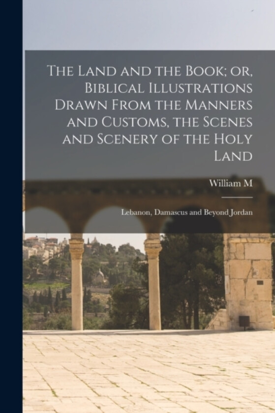 The Land and the Book; or, Biblical Illustrations Drawn From the Manners and Customs, the Scenes and Scenery of the Holy Land av William M 1806-1894 Thomson (Paperback)