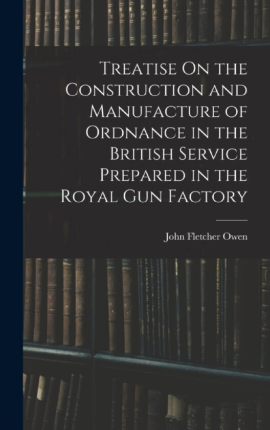 Treatise On the Construction and Manufacture of Ordnance in the British Service Prepared in the Royal Gun Factory av John Fletcher Owen (Hardcover)