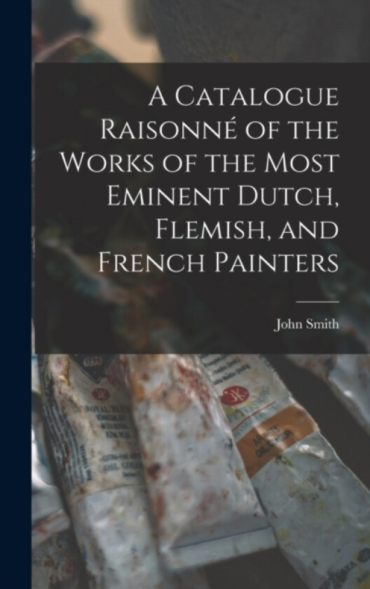 A Catalogue Raisonne of the Works of the Most Eminent Dutch, Flemish, and French Painters av John Smith (Hardcover)
