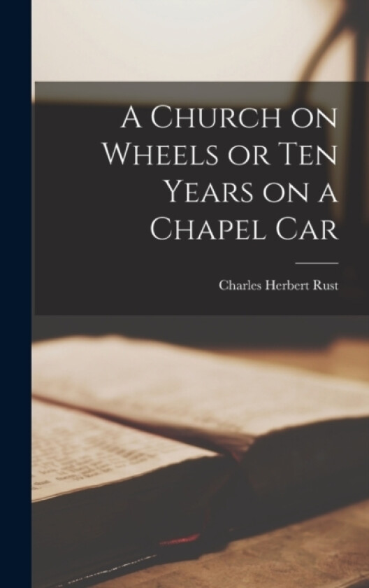 A Church on Wheels or Ten Years on a Chapel Car av Charles Herbert Rust (Hardcover)