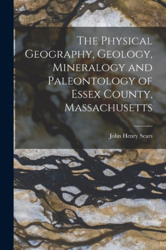 The Physical Geography, Geology, Mineralogy and Paleontology of Essex County, Massachusetts av John Henry Sears (Paperback)