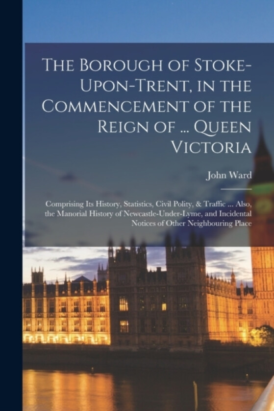 The Borough of Stoke-Upon-Trent, in the Commencement of the Reign of ... Queen Victoria av John Ward (Paperback)