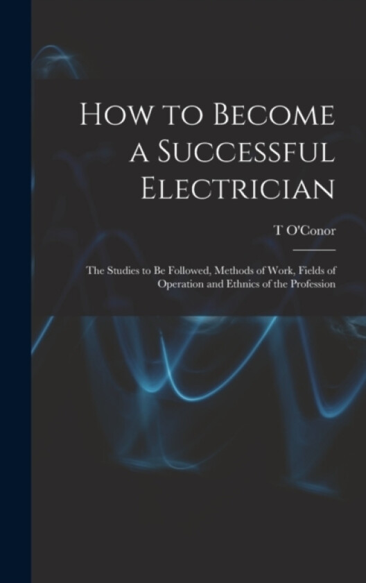 How to Become a Successful Electrician; the Studies to be Followed, Methods of Work, Fields of Operation and Ethnics of the Profession av T O'Conor 1851-1940 Sloane (Hardcover)