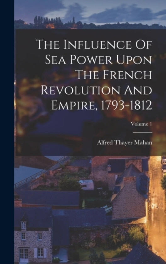 The Influence Of Sea Power Upon The French Revolution And Empire, 1793-1812; Volume 1 av Alfred Thayer Mahan (Hardcover)