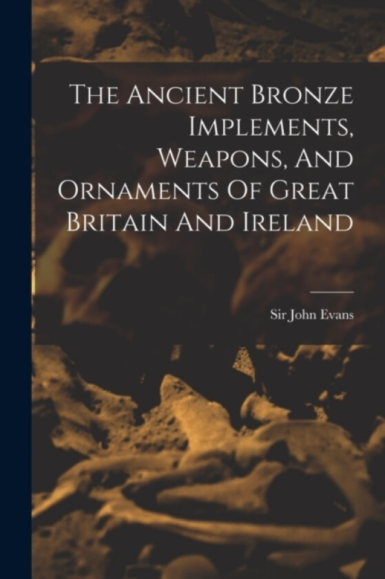The Ancient Bronze Implements, Weapons, And Ornaments Of Great Britain And Ireland av Sir John Evans (Paperback)