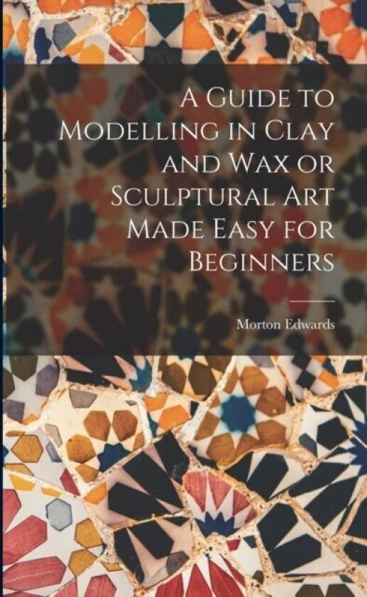 A Guide to Modelling in Clay and Wax or Sculptural Art Made Easy for Beginners av Morton Edwards