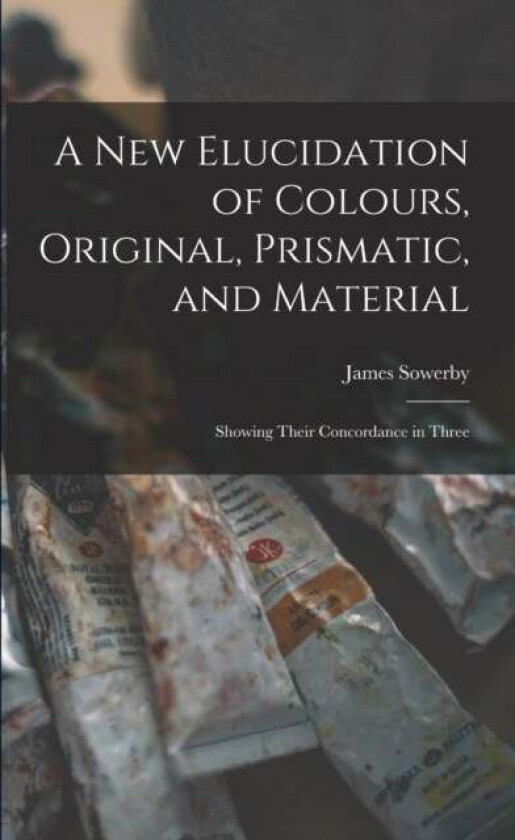 A New Elucidation of Colours, Original, Prismatic, and Material av James Sowerby