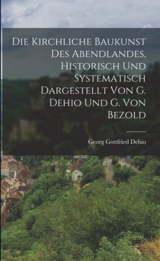 Die Kirchliche Baukunst Des Abendlandes, Historisch Und Systematisch Dargestellt Von G. Dehio Und G. av Georg Gottfried Dehio
