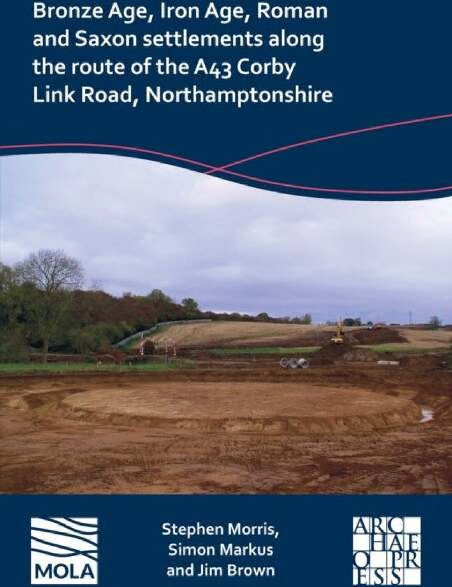 Bronze Age, Iron Age, Roman And Saxon Settlements Along The Route Of The A43 Corby Link Road, Northa Av Stephen Morris, Simon Markus, Jim Brown