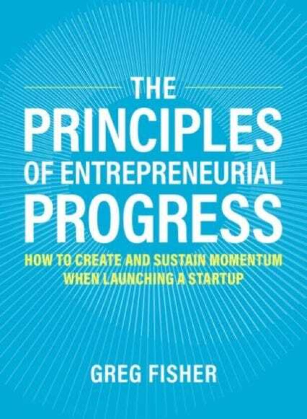 The Principles of Entrepreneurial Progress How to Create and Sustain Momentum When Launching a Startup