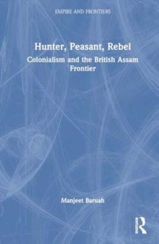 Hunter, Peasant, Rebel Colonialism and the British Assam Frontier