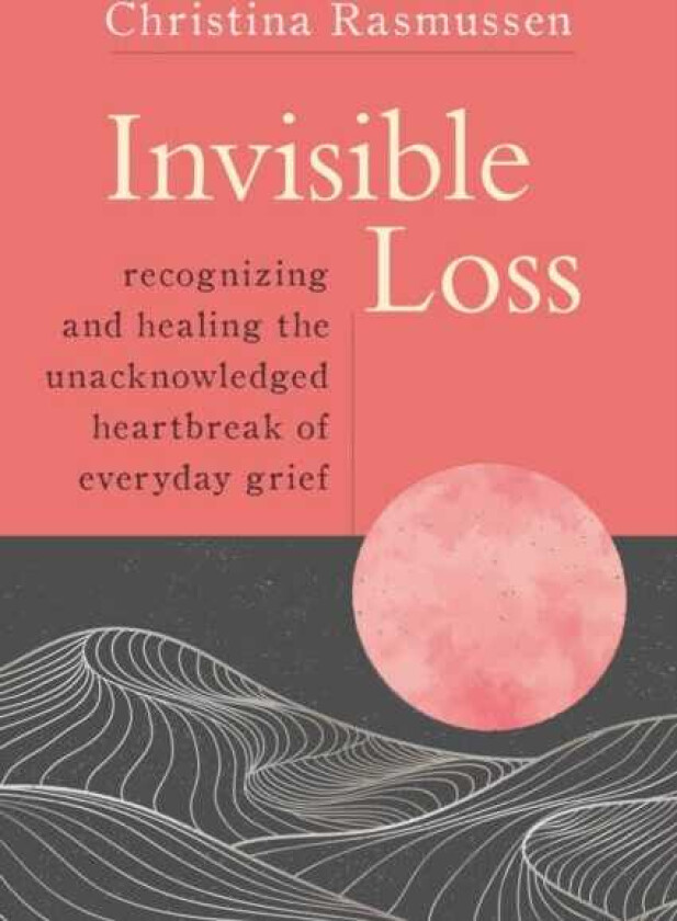 Invisible Loss Recognizing and Healing the Unacknowledged Heartbreak of Everyday Grief