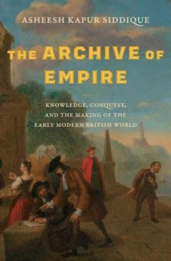 The Archive of Empire Knowledge, Conquest, and the Making of the Early Modern British World