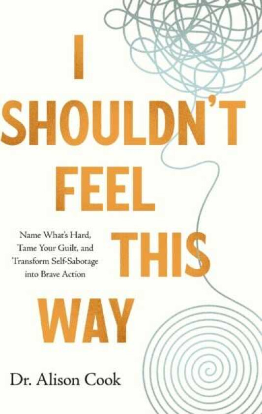 I Shouldn't Feel This Way Name What’s Hard, Tame Your Guilt, and Transform SelfSabotage into Brave Action