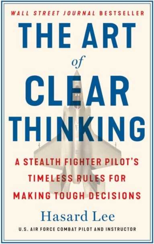The Art of Clear Thinking A Stealth Fighter Pilot's Timeless Rules for Making Tough Decisions