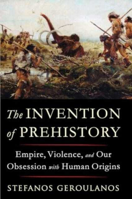 The Invention of Prehistory Empire, Violence, and Our Obsession with Human Origins