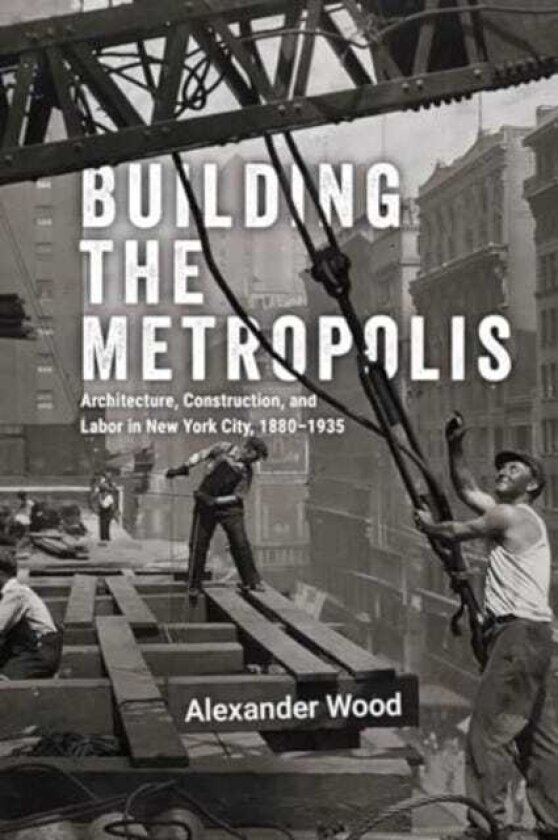 Building the Metropolis Architecture, Construction, and Labor in New York City, 1880–1935