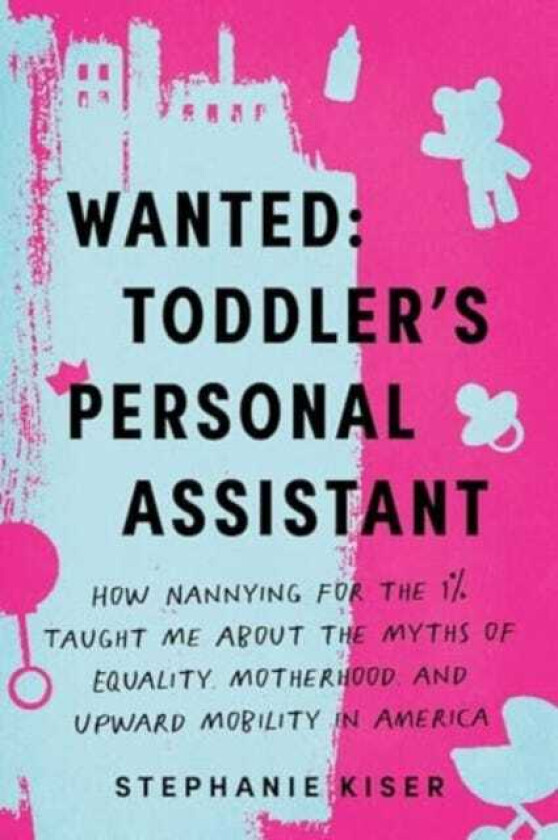 Wanted: Toddler's Personal Assistant How Nannying for the 1% Taught Me about the Myths of Equality, Motherhood, and Upward Mobility in America
