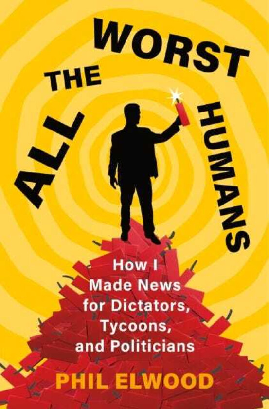 All the Worst Humans How I Made News for Dictators, Tycoons, and Politicians