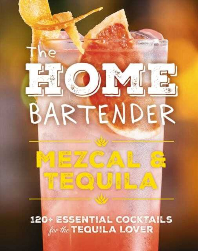 The Home Bartender: Mezcal and Tequila 100+ Essential Cocktails for the Tequila Lover