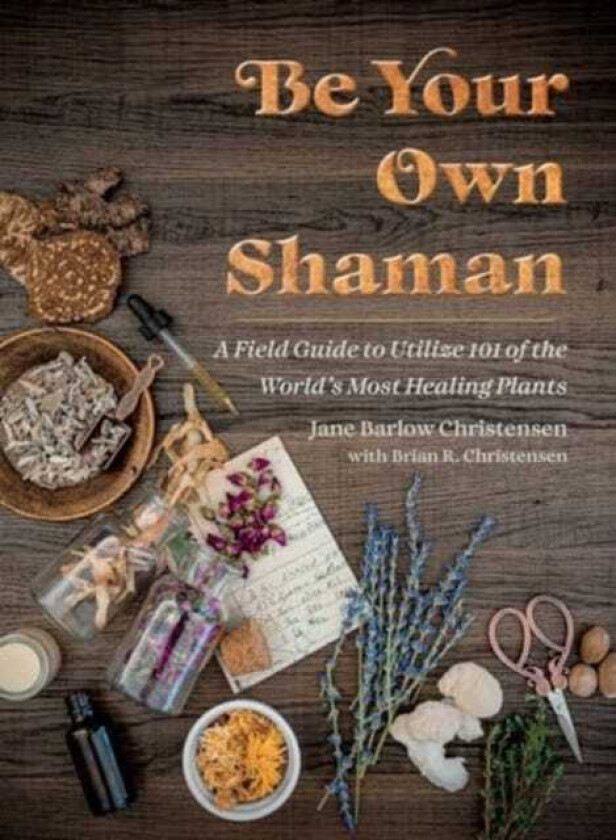 Be Your Own Shaman  A Field Guide to Utilize 101 of the World's Most Healing Plants