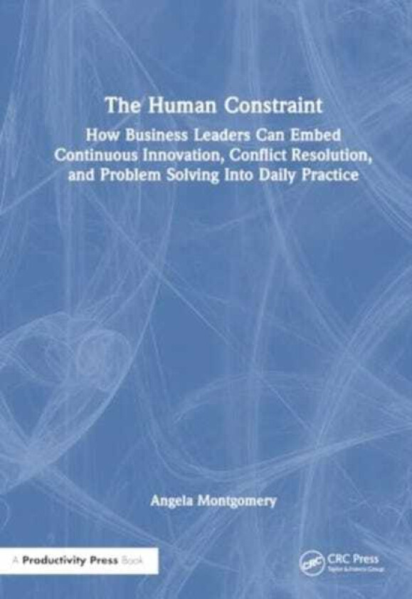 The Human Constraint How Business Leaders Can Embed Continuous Innovation, Conflict Resolution, and Problem Solving Into Daily Practice