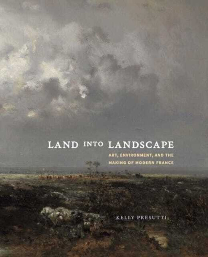 Land into Landscape Art, Environment, and the Making of Modern France