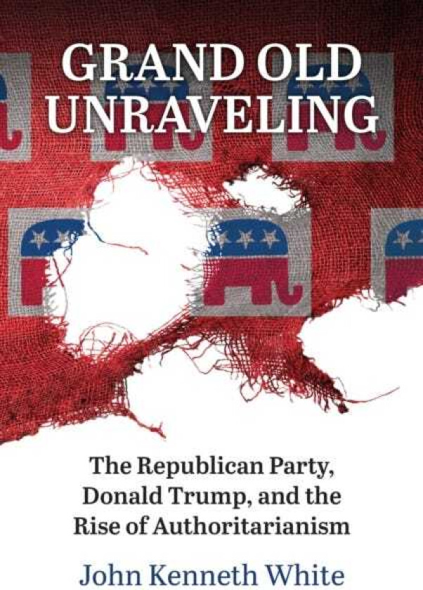 Grand Old Unraveling  The Republican Party, Donald Trump, and the Rise of Authoritarianism