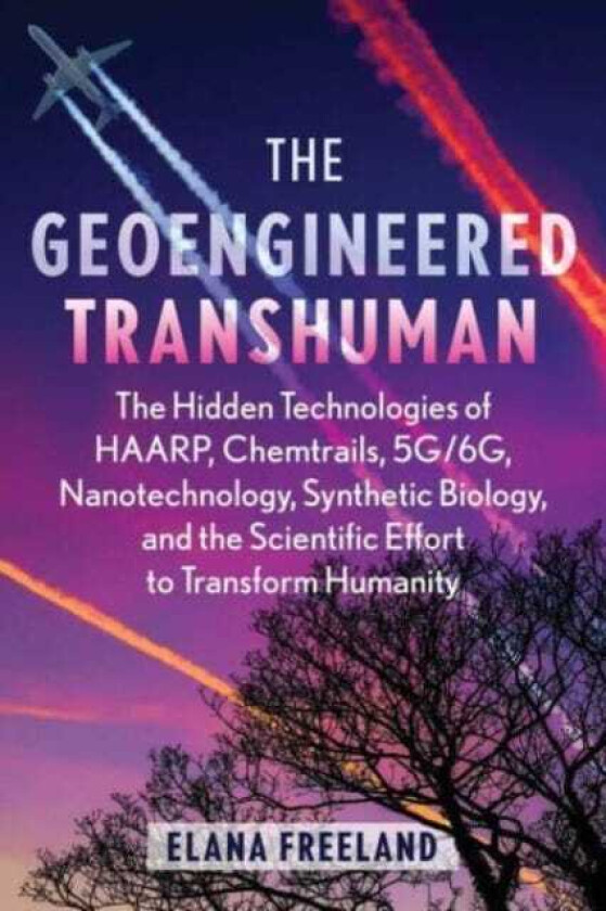 The Geoengineered Transhuman The Hidden Technologies of HAARP, Chemtrails, 5G/6G, Nanotechnology, Synthetic Biology, and the Scientific Effort to Transform Humanity