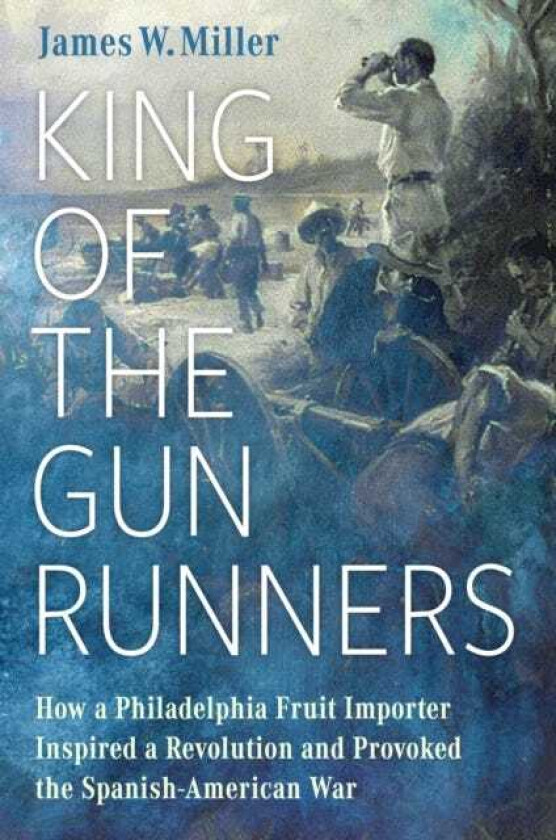 King of the Gunrunners  How a Philadelphia Fruit Importer Inspired a Revolution and Provoked the SpanishAmerican War