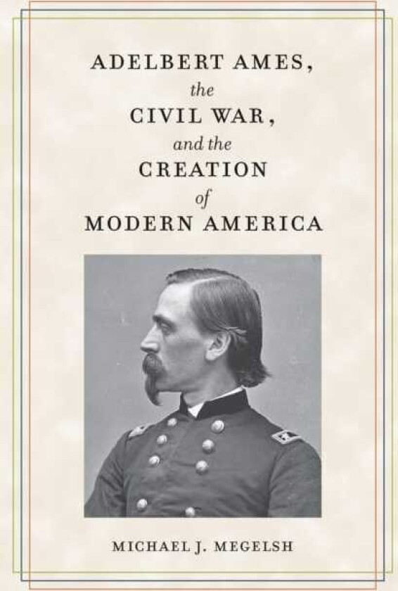 Adelbert Ames, the Civil War, and the Creation of Modern America