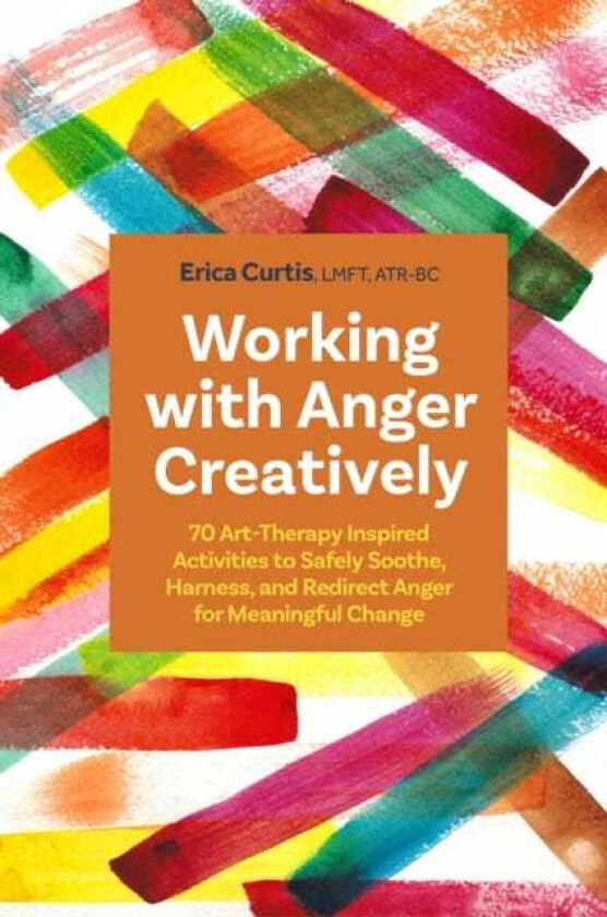 Working with Anger Creatively 70 Art TherapyInspired Activities to Safely Soothe, Harness, and Redirect Anger for Meaningful Change