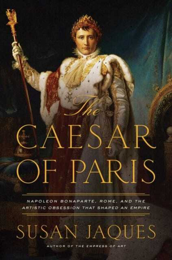 The Caesar of Paris Napoleon Bonaparte, Rome, and the Artistic Obsession that Shaped an Empire