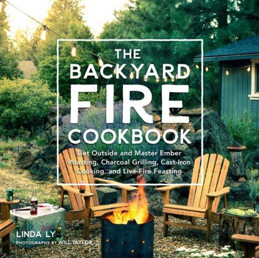 The Backyard Fire Cookbook Get Outside and Master Ember Roasting, Charcoal Grilling, CastIron Cooking, and LiveFire Feasting
