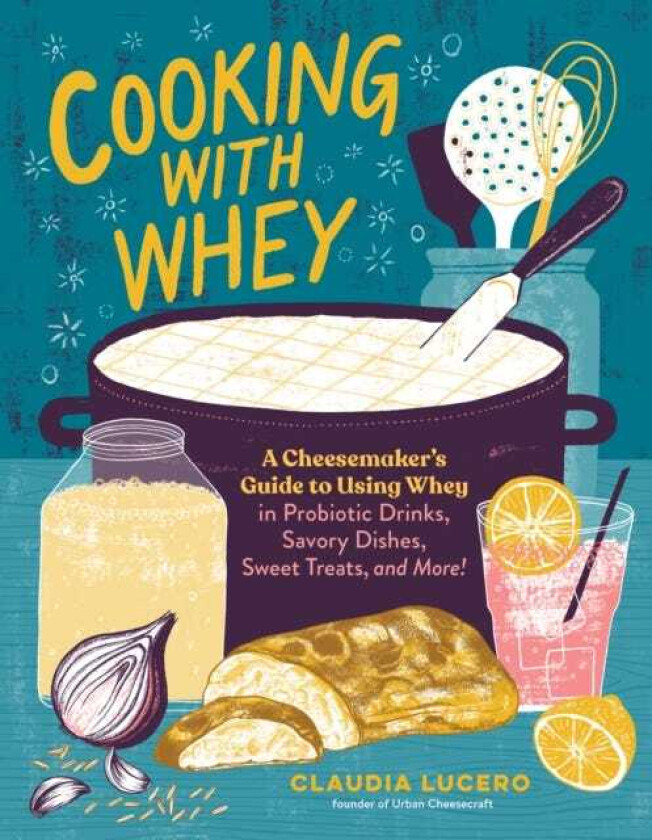 Cooking with Whey A Cheesemaker's Guide to Using Whey in Probiotic Drinks, Savory Dishes, Sweet Treats, and More