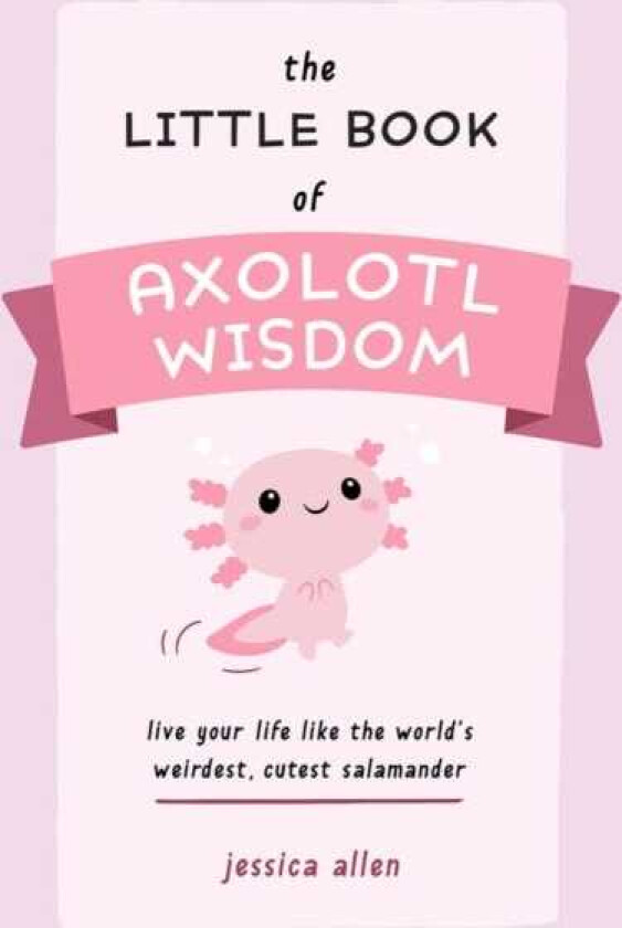 The Little Book of Axolotl Wisdom Live Your Life Like the World's Weirdest, Cutest Salamander