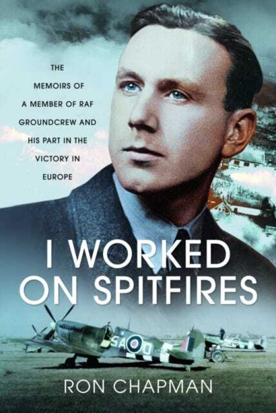 I Worked on Spitfires The Memoirs of a Member of RAF Groundcrew and his Part in the Victory in Europe