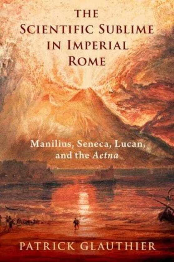 The Scientific Sublime in Imperial Rome Manilius, Seneca, Lucan, and the Aetna