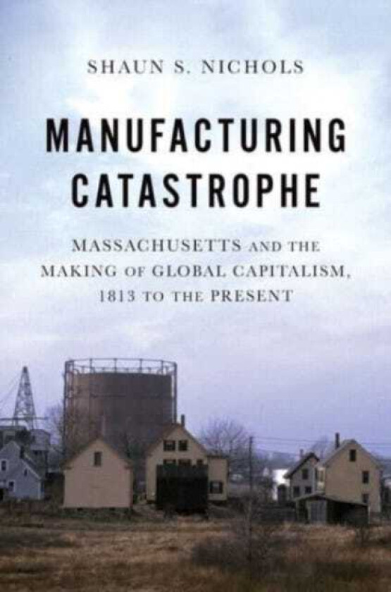 Manufacturing Catastrophe Massachusetts and the Making of Global Capitalism, 1813 to the Present
