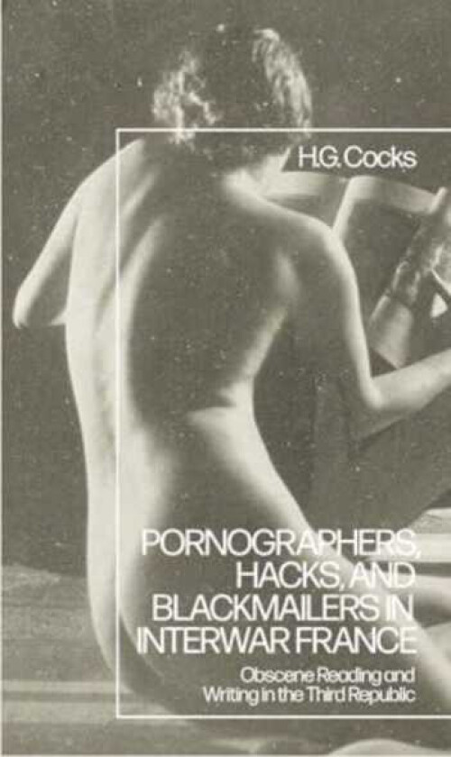 Pornographers, Hacks, and Blackmailers in Interwar France Obscene Reading and Writing in the Third Republic