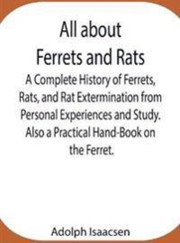 All about Ferrets and Rats; A Complete History of Ferrets, Rats, and Rat Extermination from Personal Experiences and Study. Also a Practical Hand-Book