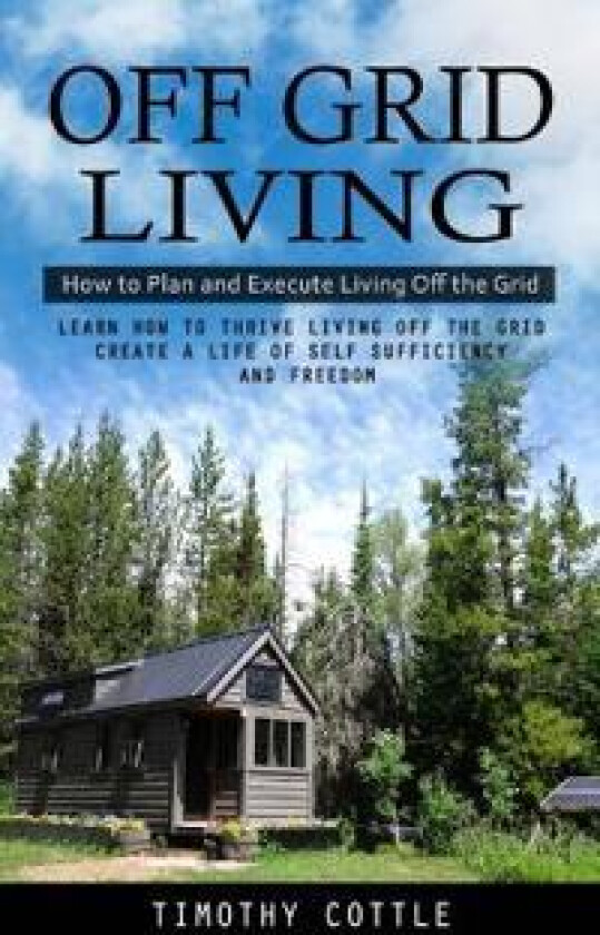 Off Grid Living: How to Plan and Execute Living Off the Grid (Learn How to Thrive Living Off the Grid Create a Life of Self Sufficiency