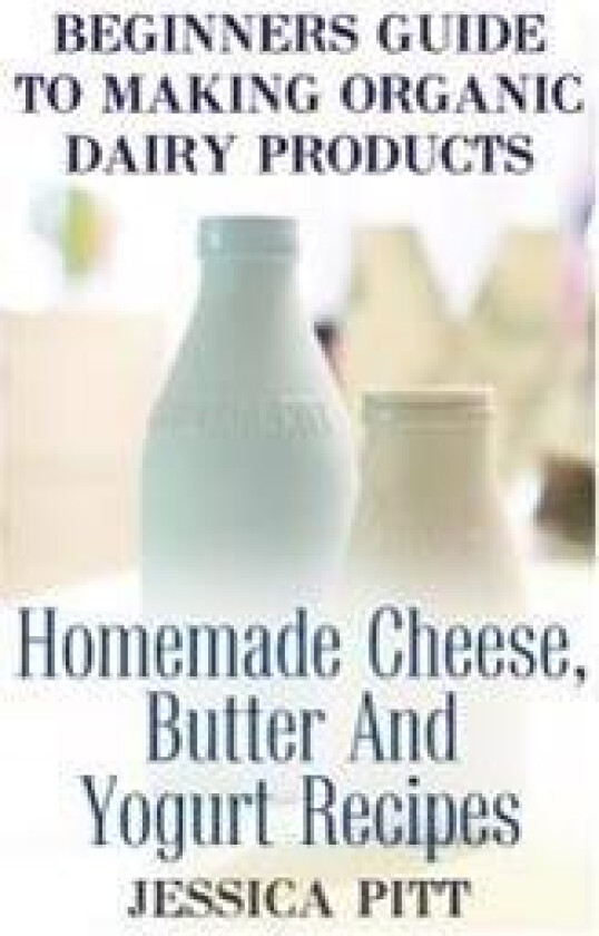Beginners Guide to Making Organic Dairy Products: Homemade Cheese, Butter and Yogurt Recipes