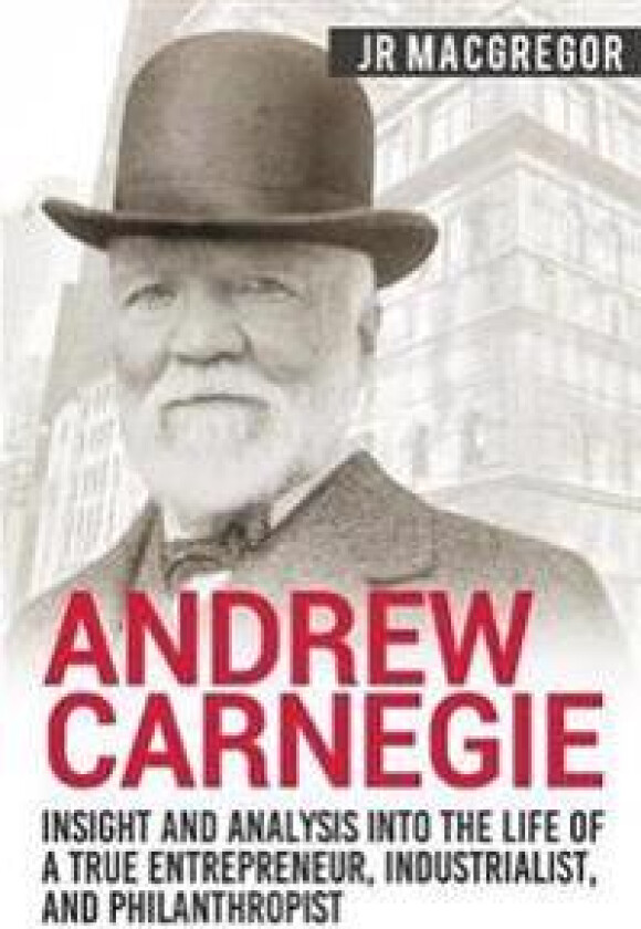 Andrew Carnegie - Insight and Analysis into the Life of a True Entrepreneur, Industrialist, and Philanthropist