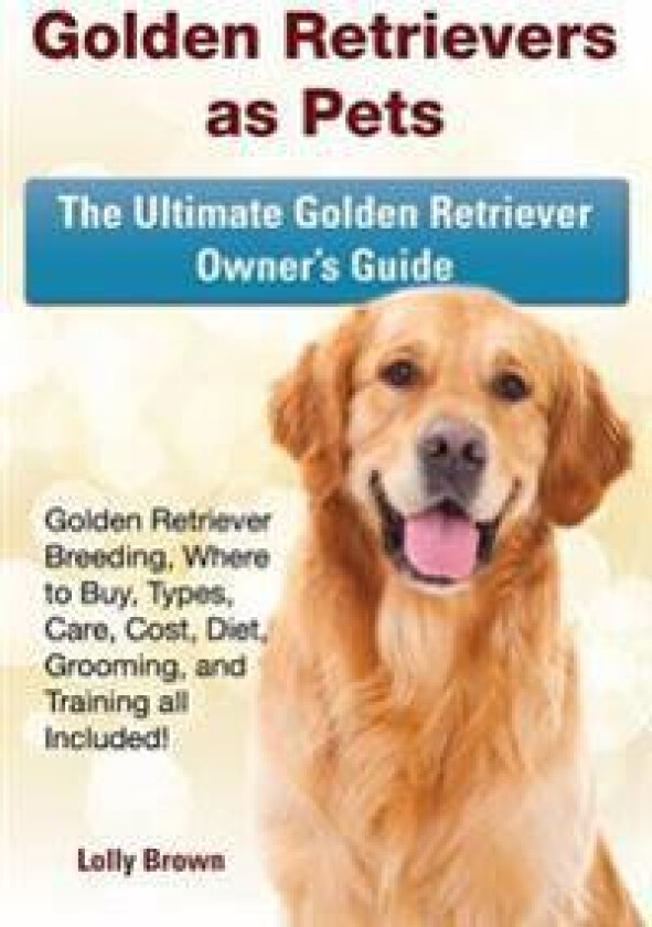 Golden Retrievers as Pets: Golden Retriever Breeding, Where to Buy, Types, Care, Cost, Diet, Grooming, and Training All Included! the Ultimate Go