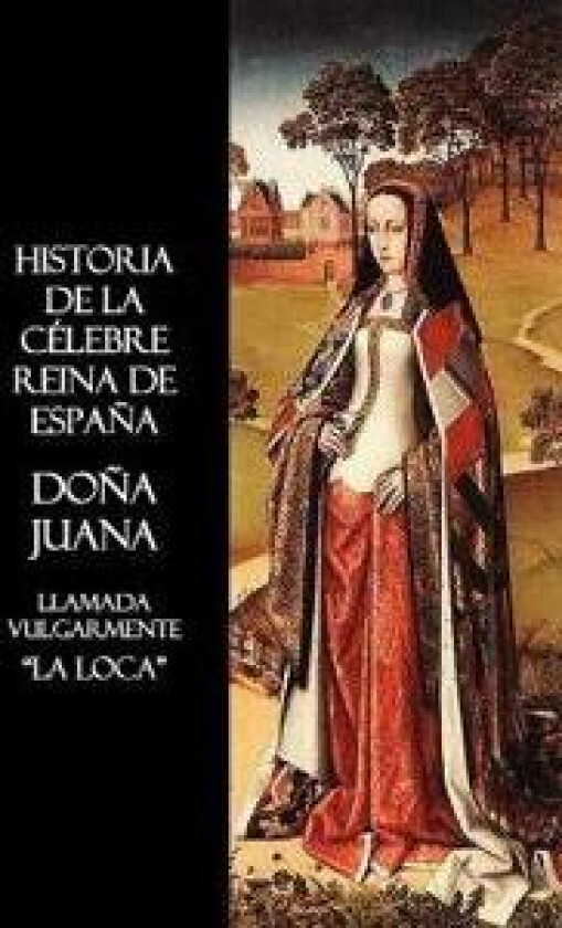 Historia De La Celebre Reina De Espana Dona Juana, Llamada Vulgarmente, La Loca