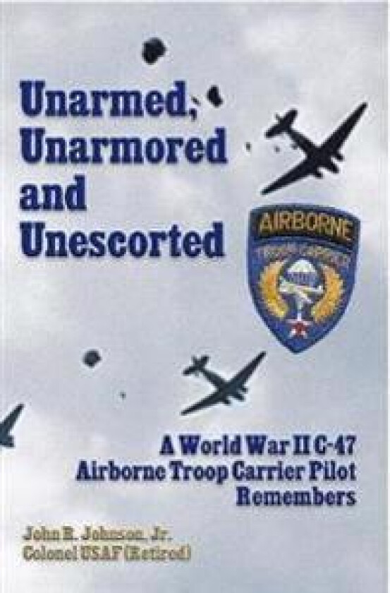 Unarmed, Unarmored and Unescorted: A World War 2 C-47 Airborne Troop Carrier Pilot Remembers