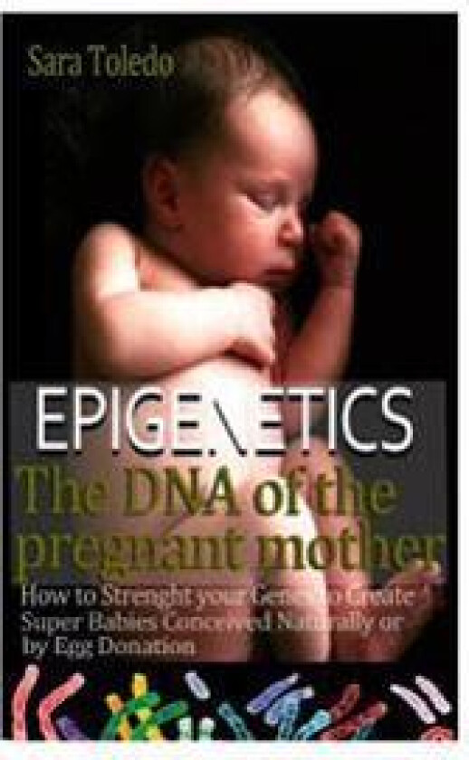 Epigenetics.The DNA of the Pregnant Mother: How to Strenght Your Genes and Create Super Babies Conceived Naturally or by Egg Donation