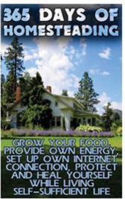 365 Days Of Homesteading: Grow Your Food, Provide Own Energy, Set Up Own Internet Connection, Protect And Heal Yourself While Living Self-Suffic
