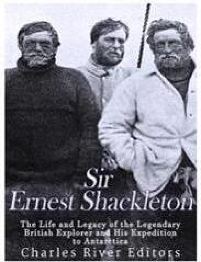Sir Ernest Shackleton: The Life and Legacy of the Legendary British Explorer and His Expeditions to Antarctica